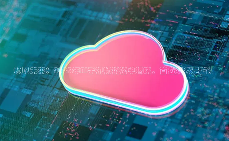 预见未来：2025年AI手机畅销榜单揭晓，首位竟然是它？